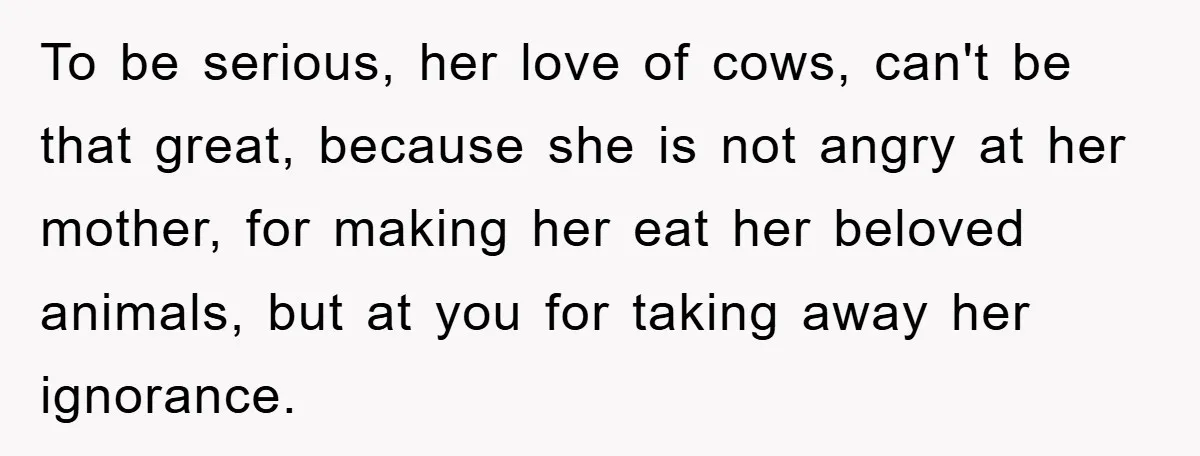 To be serious, her love of cows, can't be that great, because she is not angry at her mother, for making her eat her beloved animals, but at you for...