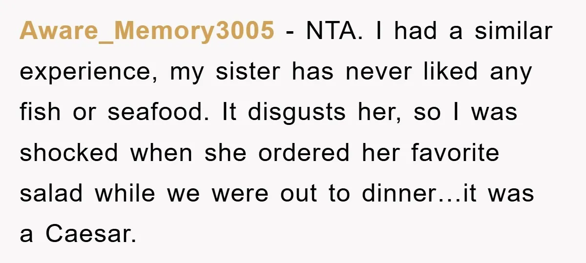 Aware_Memory3005 − NTA. I had a similar experience, my sister has never liked any fish or seafood. It disgusts her, so I was shocked when she ordered her favorite salad...
