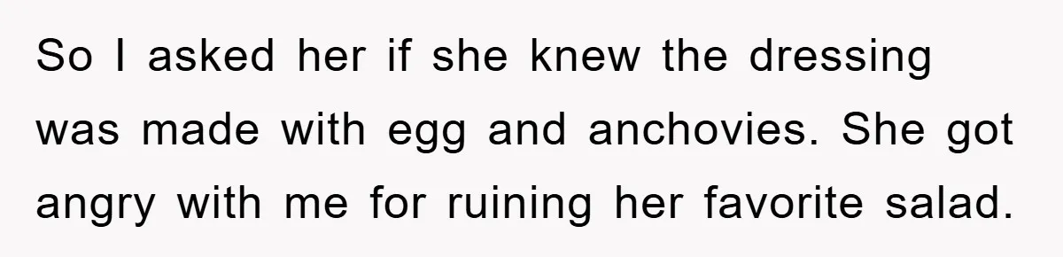 So I asked her if she knew the dressing was made with egg and anchovies. She got angry with me for ruining her favorite salad.