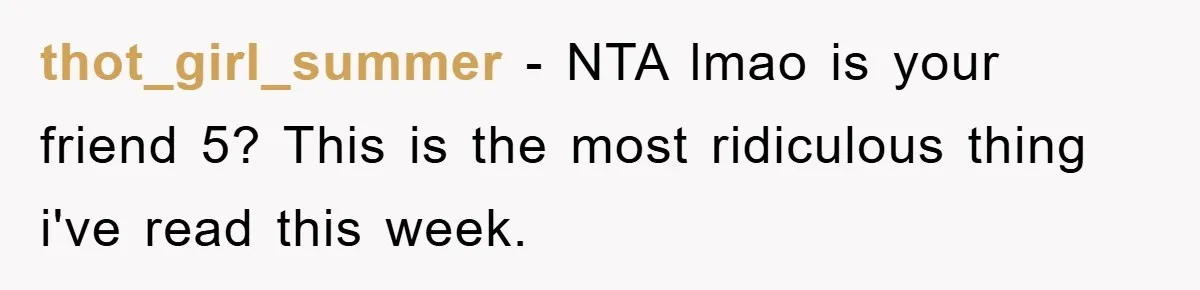 thot_girl_summer − NTA lmao is your friend 5? This is the most ridiculous thing i've read this week.