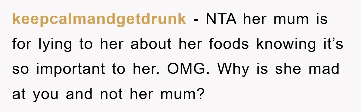 keepcalmandgetdrunk − NTA her mum is for lying to her about her foods knowing it’s so important to her. OMG. Why is she mad at you and not her mum?