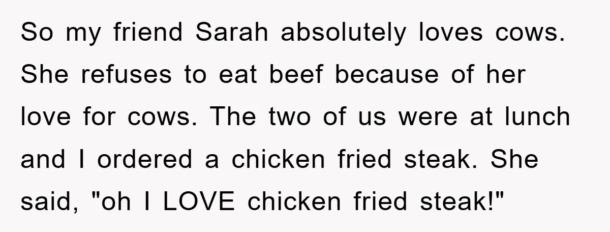 So my friend Sarah absolutely loves cows. She refuses to eat beef because of her love for cows. The two of us were at lunch and I ordered a chicken...