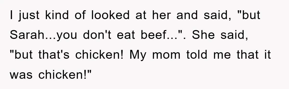 I just kind of looked at her and said, "but Sarah...you don't eat beef...". She said, "but that's chicken! My mom told me that it was chicken!"