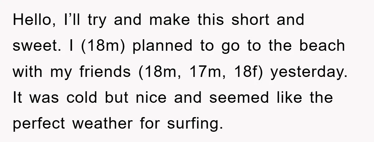 Hello, I’ll try and make this short and sweet. I (18m) planned to go to the beach with my friends (18m, 17m, 18f) yesterday. It was cold but nice and...