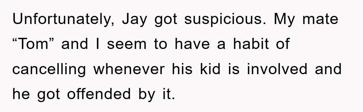 Unfortunately, Jay got suspicious. My mate “Tom” and I seem to have a habit of cancelling whenever his kid is involved and he got offended by it.