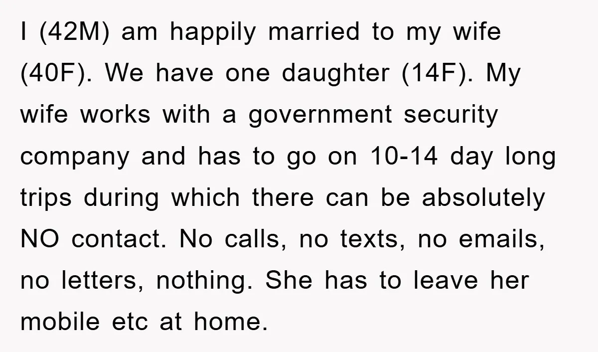 I (42M) am happily married to my wife (40F). We have one daughter (14F). My wife works with a government security company and has to go on 10-14 day long...