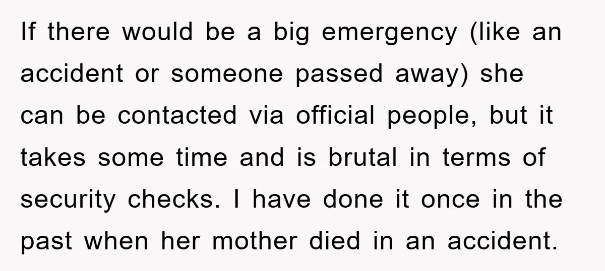 If there would be a big emergency (like an accident or someone passed away) she can be contacted via official people, but it takes some time and is brutal in...