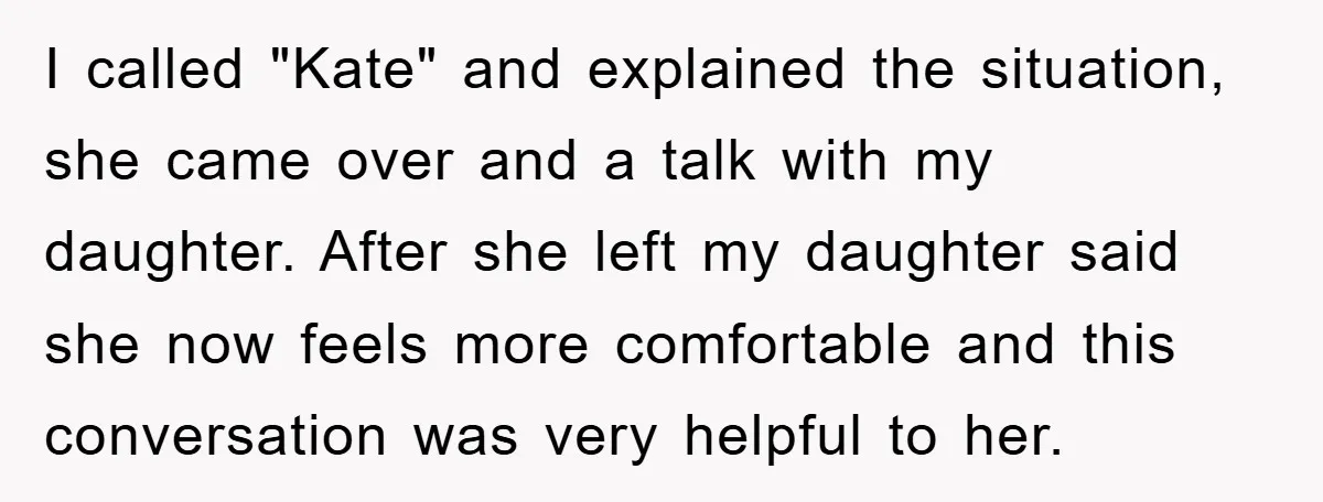 I called "Kate" and explained the situation, she came over and a talk with my daughter. After she left my daughter said she now feels more comfortable and this conversation...
