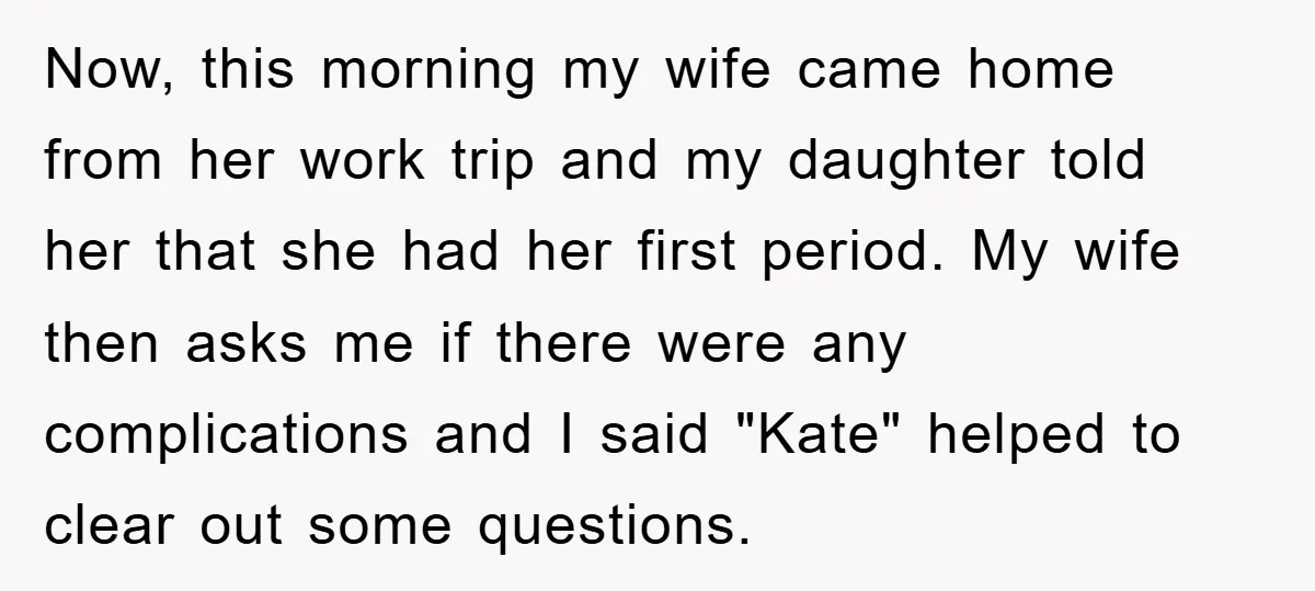 Now, this morning my wife came home from her work trip and my daughter told her that she had her first period. My wife then asks me if there were...