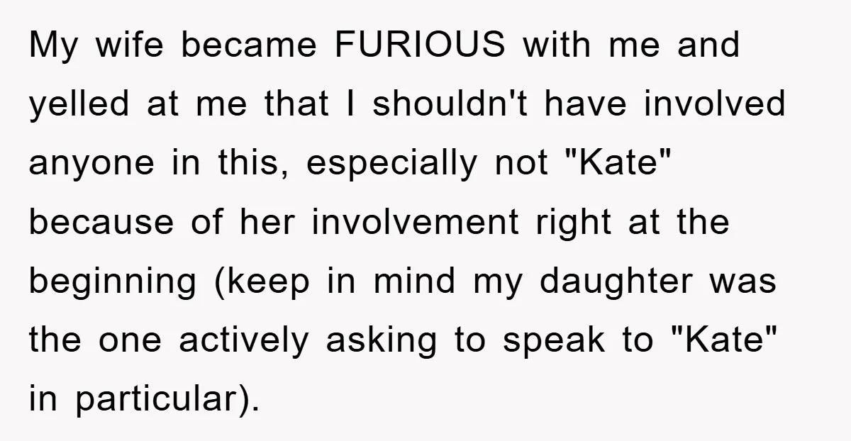 My wife became FURIOUS with me and yelled at me that I shouldn't have involved anyone in this, especially not "Kate" because of her involvement right at the beginning (keep...