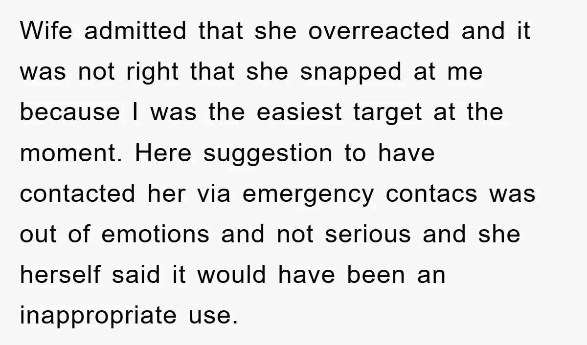 Wife admitted that she overreacted and it was not right that she snapped at me because I was the easiest target at the moment. Here suggestion to have contacted her...