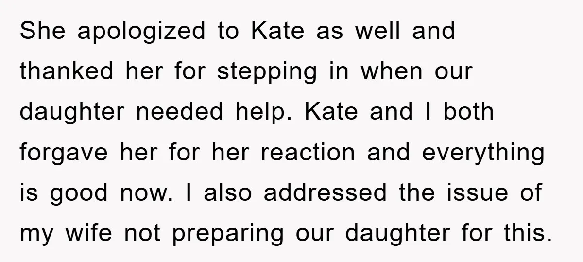 She apologized to Kate as well and thanked her for stepping in when our daughter needed help. Kate and I both forgave her for her reaction and everything is good...