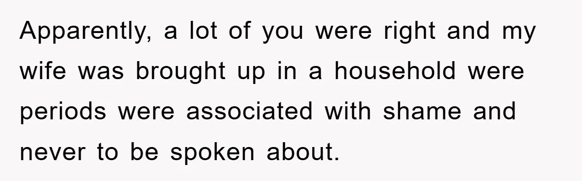 Apparently, a lot of you were right and my wife was brought up in a household were periods were associated with shame and never to be spoken about.