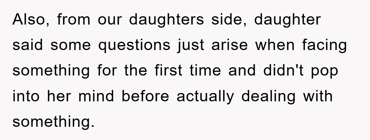 Also, from our daughters side, daughter said some questions just arise when facing something for the first time and didn't pop into her mind before actually dealing with something.