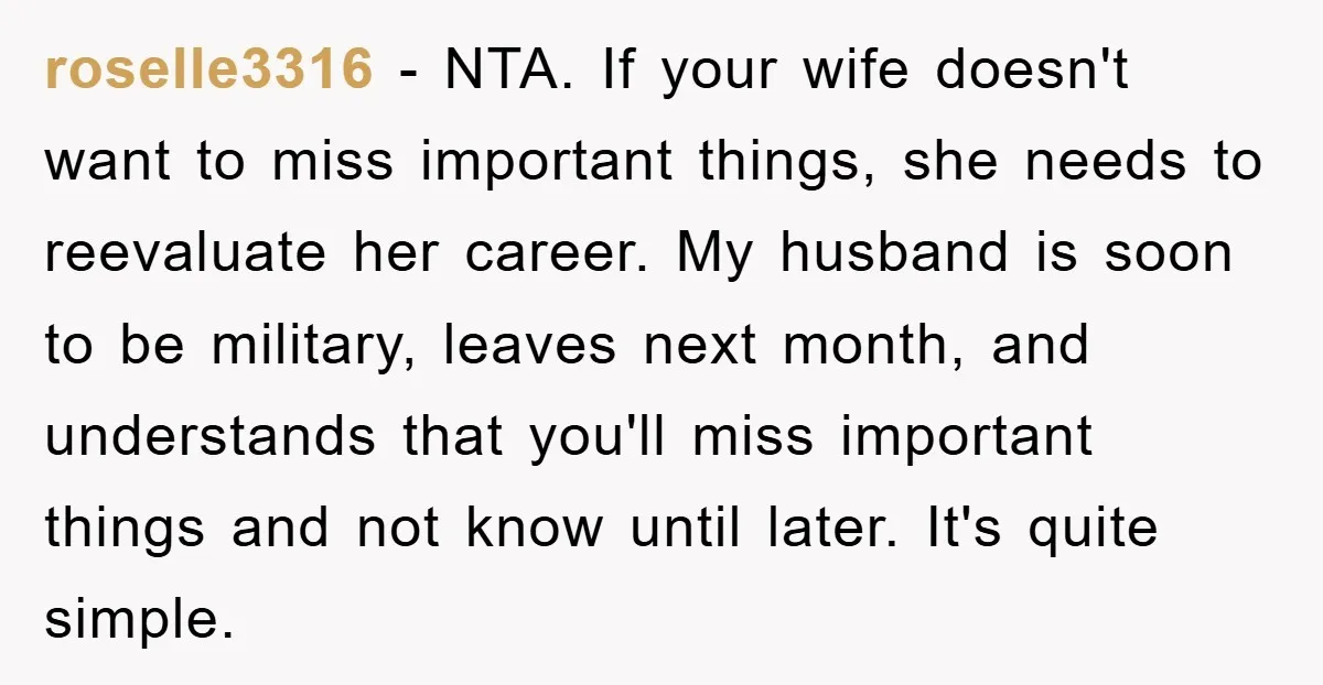 roselle3316 − NTA. If your wife doesn't want to miss important things, she needs to reevaluate her career. My husband is soon to be military, leaves next month, and understands...