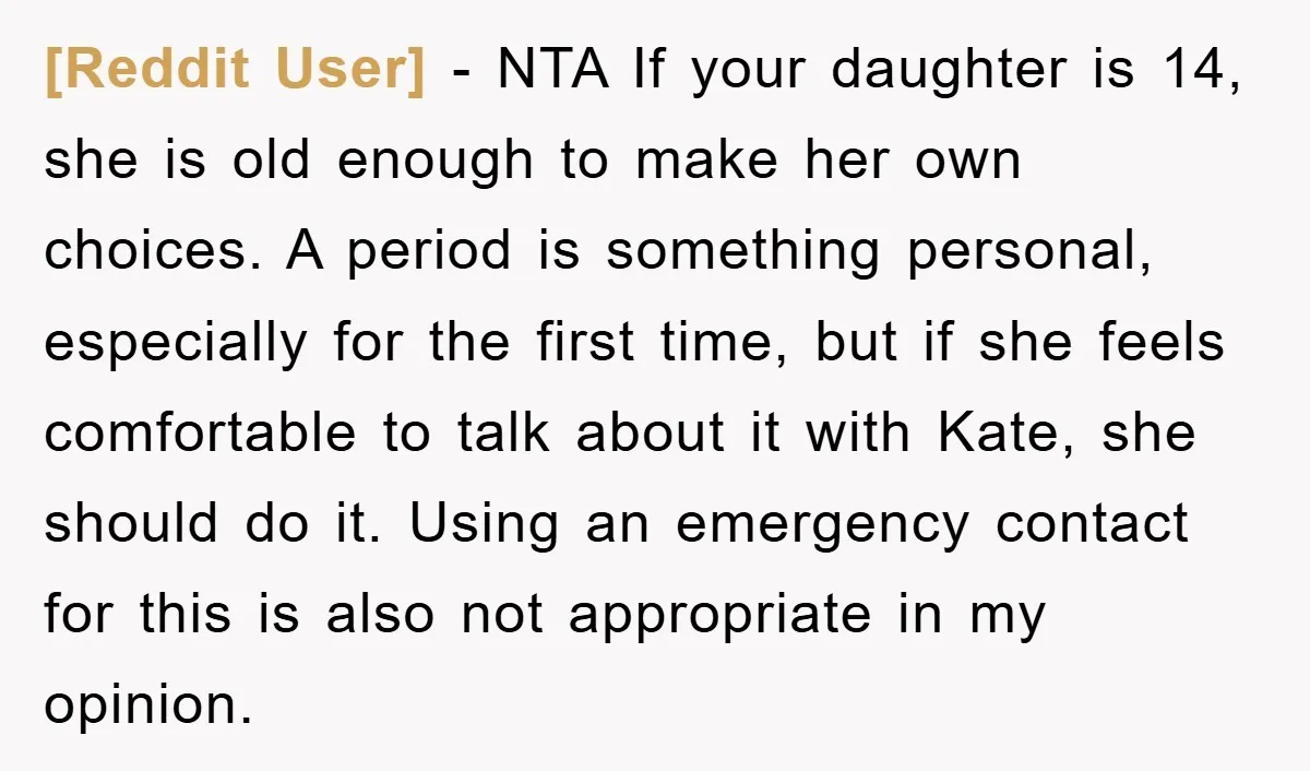 [Reddit User] − NTA If your daughter is 14, she is old enough to make her own choices. A period is something personal, especially for the first time, but if...