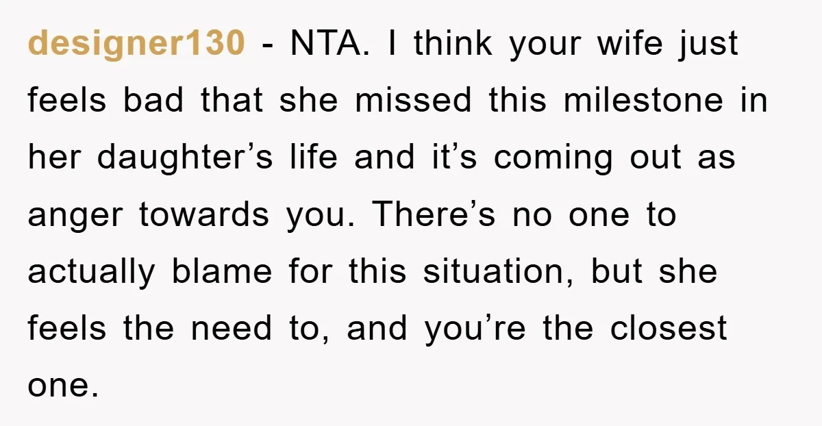 designer130 − NTA. I think your wife just feels bad that she missed this milestone in her daughter’s life and it’s coming out as anger towards you. There’s no one...