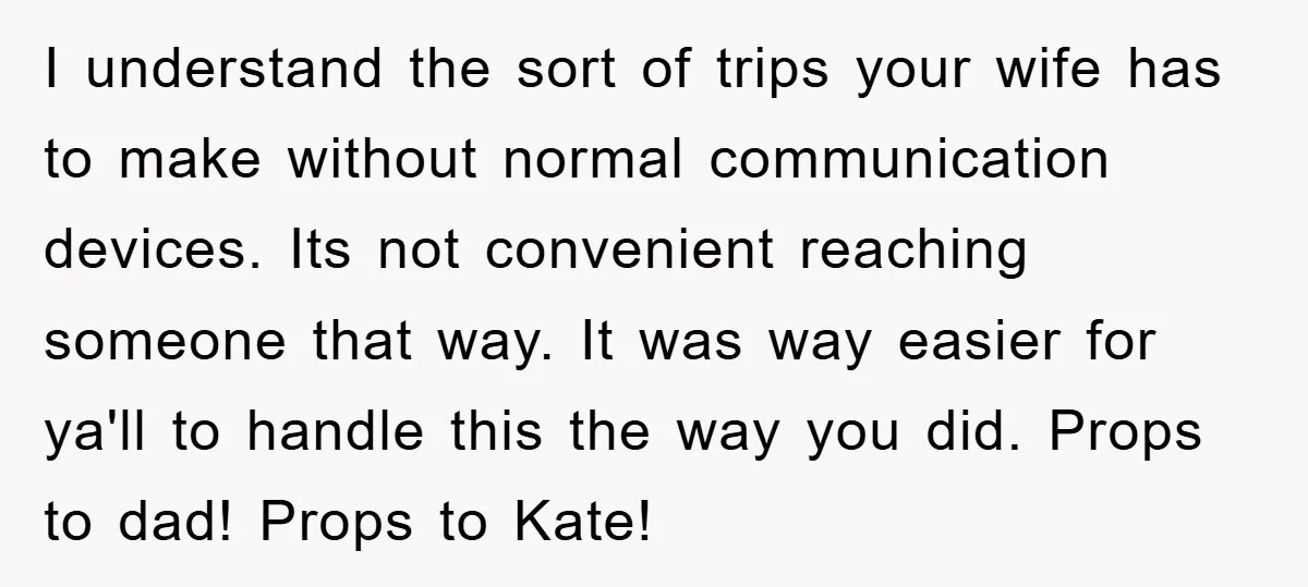 I understand the sort of trips your wife has to make without normal communication devices. Its not convenient reaching someone that way. It was way easier for ya'll to handle...