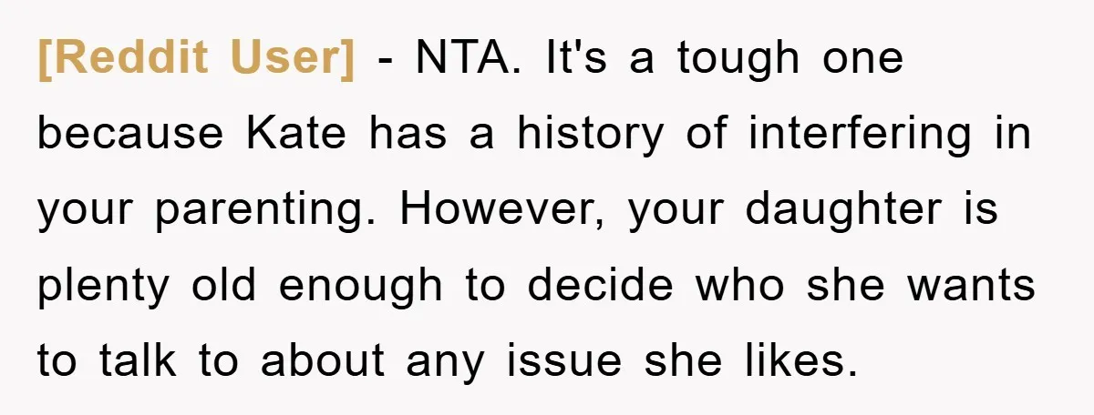 [Reddit User] − NTA. It's a tough one because Kate has a history of interfering in your parenting. However, your daughter is plenty old enough to decide who she wants...