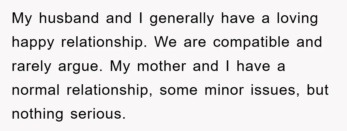 My husband and I generally have a loving happy relationship. We are compatible and rarely argue. My mother and I have a normal relationship, some minor issues, but nothing serious.