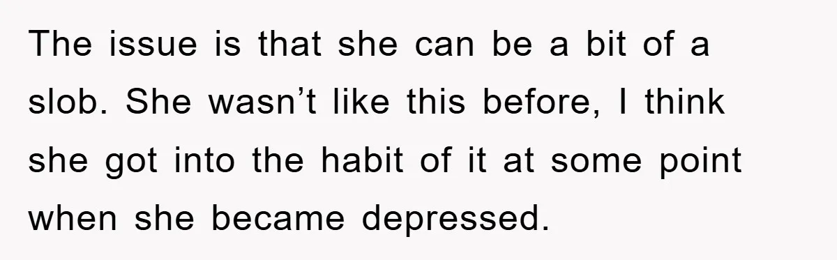 The issue is that she can be a bit of a slob. She wasn’t like this before, I think she got into the habit of it at some point when...