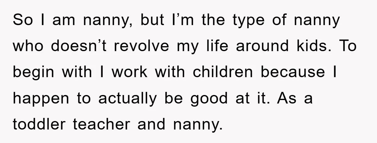 So I am nanny, but I’m the type of nanny who doesn’t revolve my life around kids. To begin with I work with children because I happen to actually be...