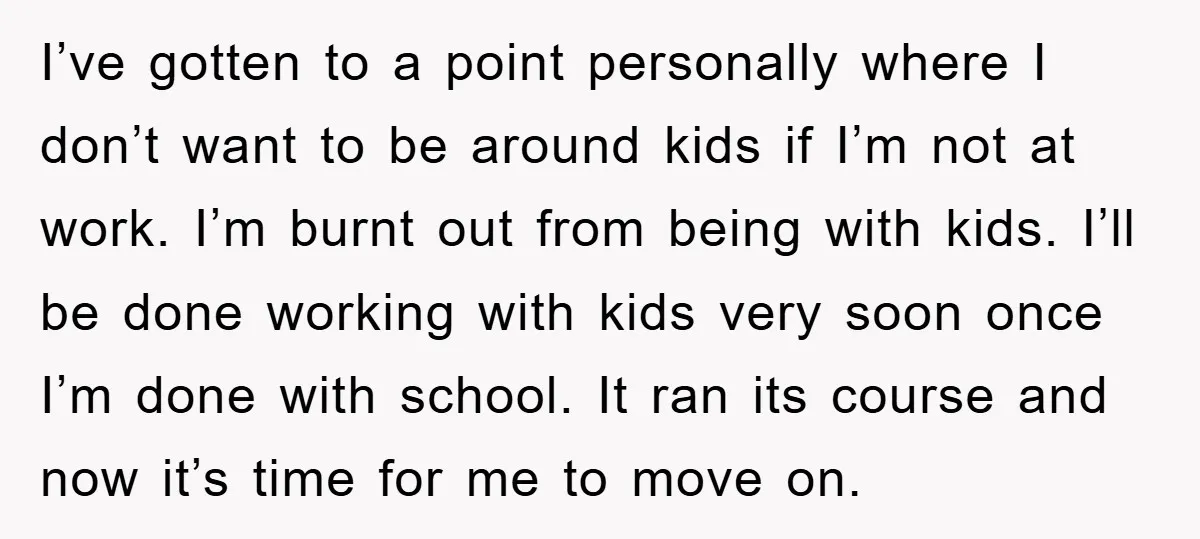 I’ve gotten to a point personally where I don’t want to be around kids if I’m not at work. I’m burnt out from being with kids. I’ll be done working...
