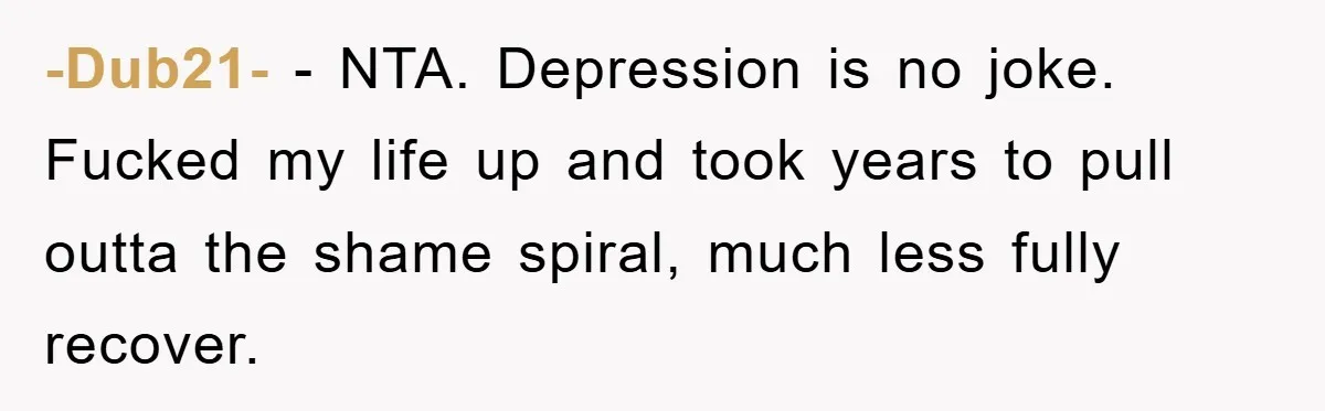 -Dub21- − NTA. Depression is no joke. Fucked my life up and took years to pull outta the shame spiral, much less fully recover.