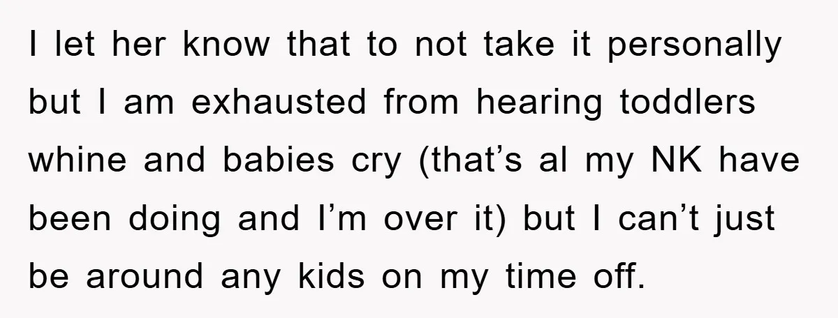 I let her know that to not take it personally but I am exhausted from hearing toddlers whine and babies cry (that’s al my NK have been doing and I’m...