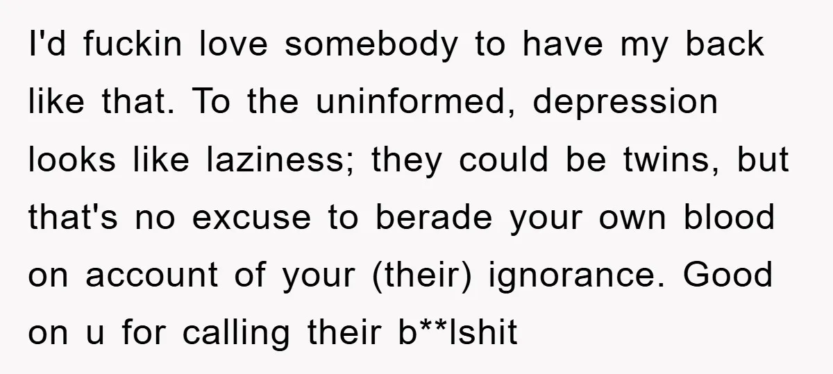 I'd fuckin love somebody to have my back like that. To the uninformed, depression looks like laziness; they could be twins, but that's no excuse to berade your own blood...