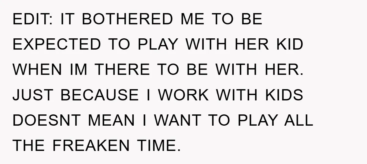 EDIT: IT BOTHERED ME TO BE EXPECTED TO PLAY WITH HER KID WHEN IM THERE TO BE WITH HER. JUST BECAUSE I WORK WITH KIDS DOESNT MEAN I WANT TO...