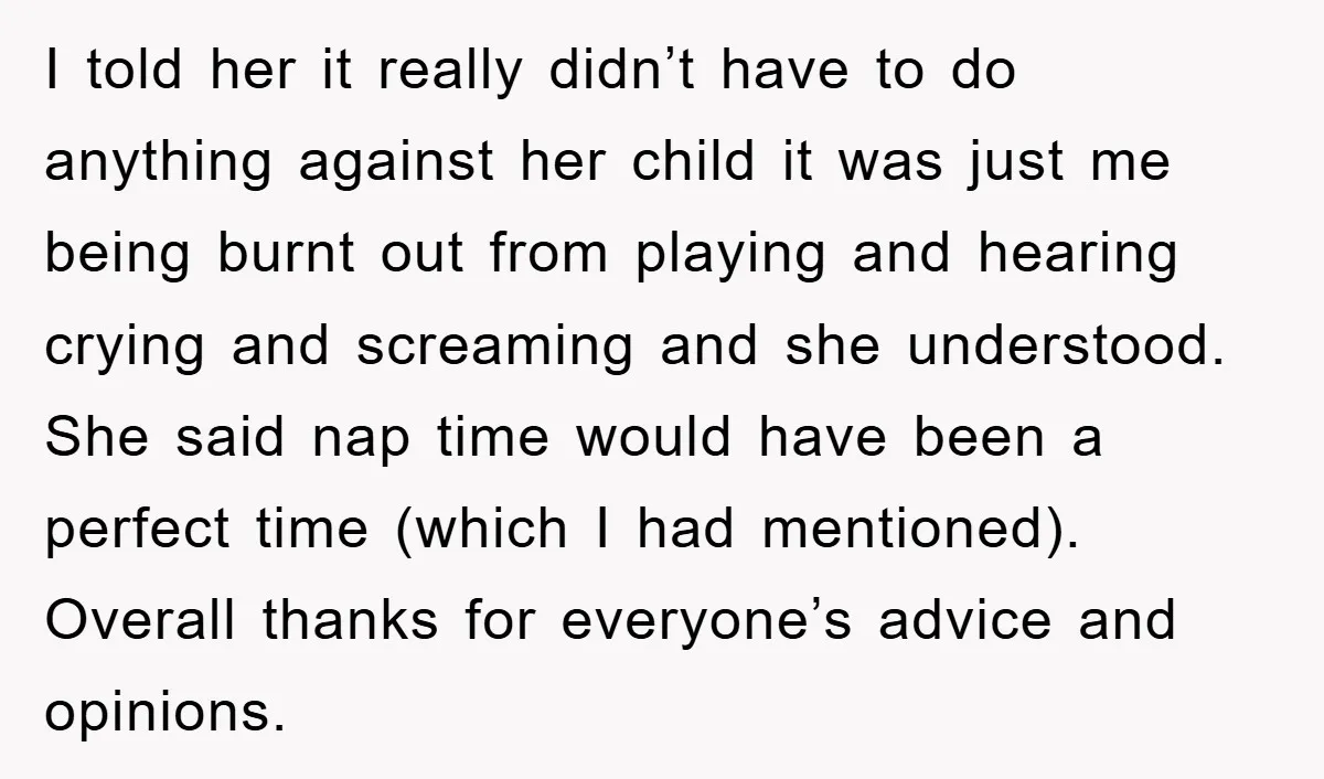I told her it really didn’t have to do anything against her child it was just me being burnt out from playing and hearing crying and screaming and she understood....