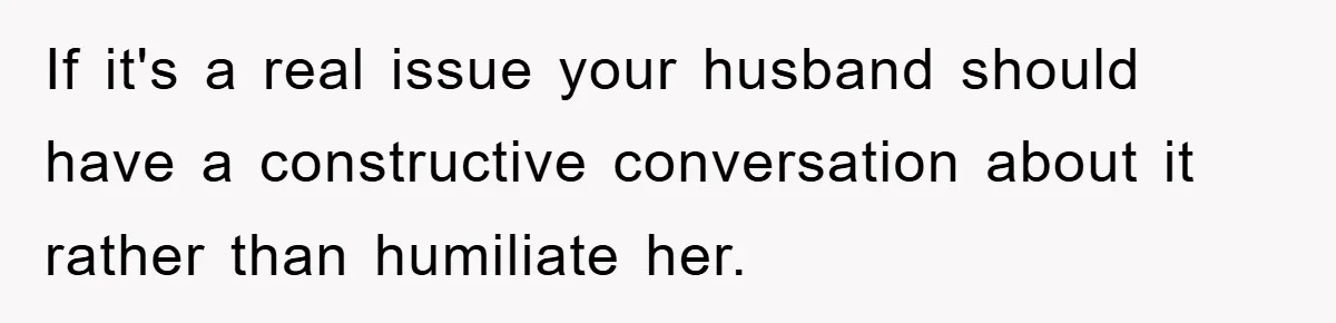 If it's a real issue your husband should have a constructive conversation about it rather than humiliate her.