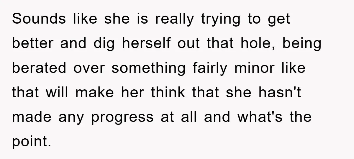 Sounds like she is really trying to get better and dig herself out that hole, being berated over something fairly minor like that will make her think that she hasn't...