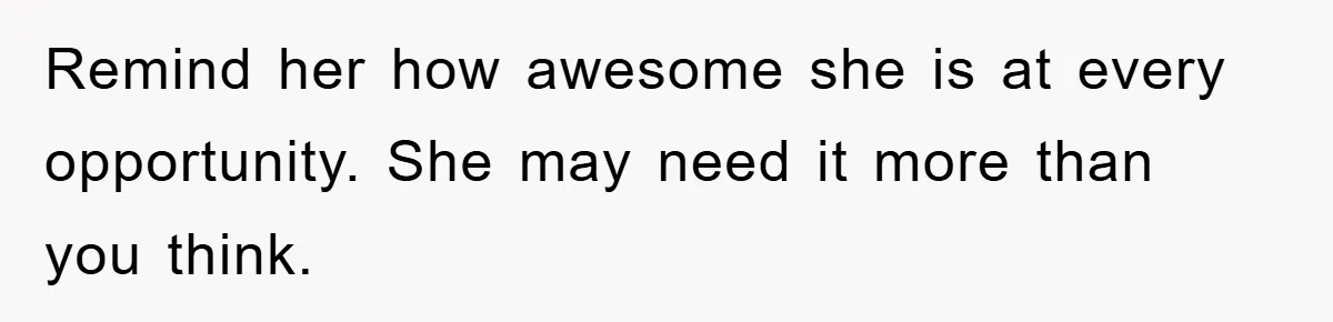 Remind her how awesome she is at every opportunity. She may need it more than you think.