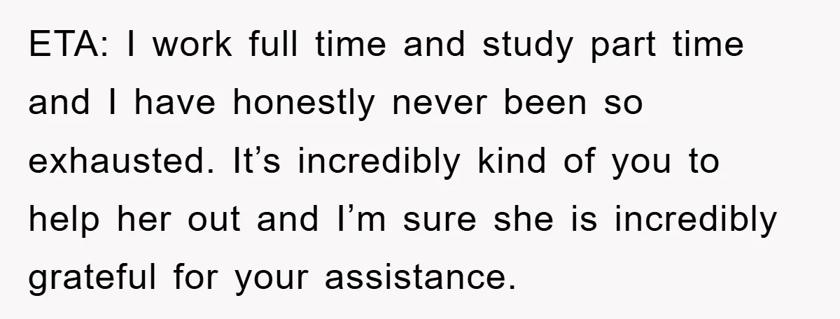 ETA: I work full time and study part time and I have honestly never been so exhausted. It’s incredibly kind of you to help her out and I’m sure she...
