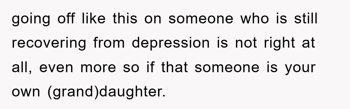 going off like this on someone who is still recovering from depression is not right at all, even more so if that someone is your own (grand)daughter.