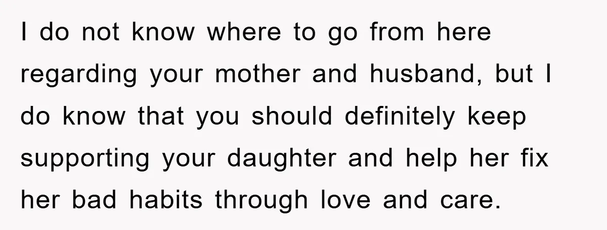 I do not know where to go from here regarding your mother and husband, but I do know that you should definitely keep supporting your daughter and help her fix...