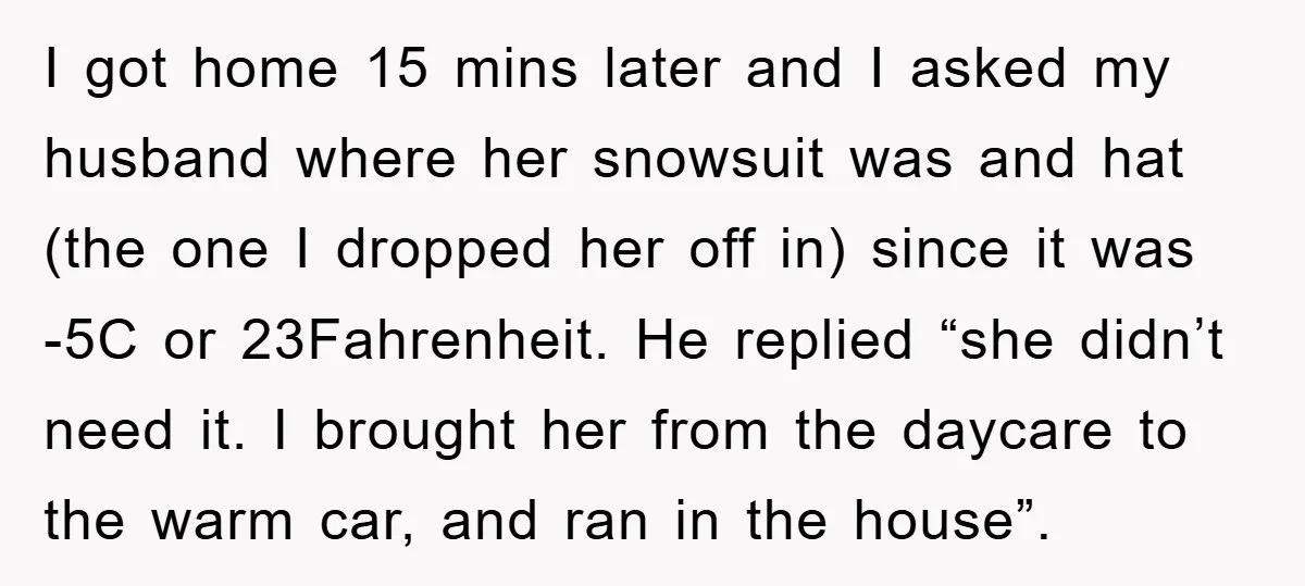 I got home 15 mins later and I asked my husband where her snowsuit was and hat (the one I dropped her off in) since it was -5C or 23Fahrenheit....