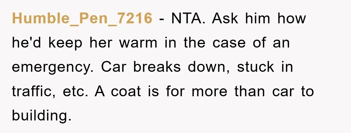 Humble_Pen_7216 − NTA. Ask him how he'd keep her warm in the case of an emergency. Car breaks down, stuck in traffic, etc. A coat is for more than car...