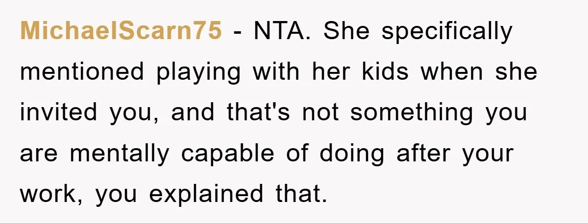 MichaelScarn75 − NTA. She specifically mentioned playing with her kids when she invited you, and that's not something you are mentally capable of doing after your work, you explained that.