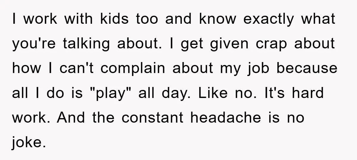 I work with kids too and know exactly what you're talking about. I get given crap about how I can't complain about my job because all I do is "play"...