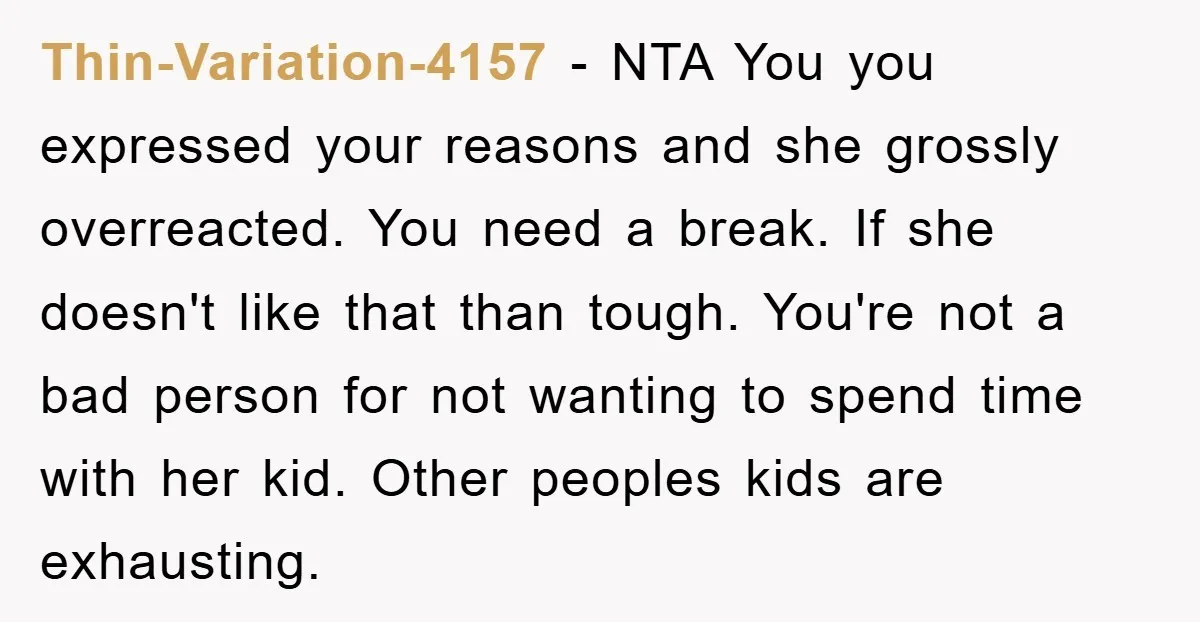Thin-Variation-4157 − NTA You you expressed your reasons and she grossly overreacted. You need a break. If she doesn't like that than tough. You're not a bad person for not...