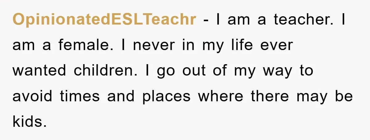 OpinionatedESLTeachr − I am a teacher. I am a female. I never in my life ever wanted children. I go out of my way to avoid times and places where...