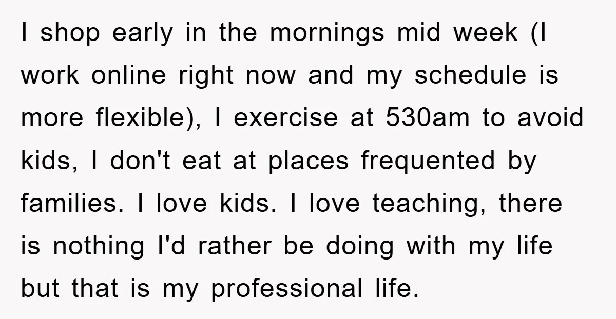 I shop early in the mornings mid week (I work online right now and my schedule is more flexible), I exercise at 530am to avoid kids, I don't eat at...