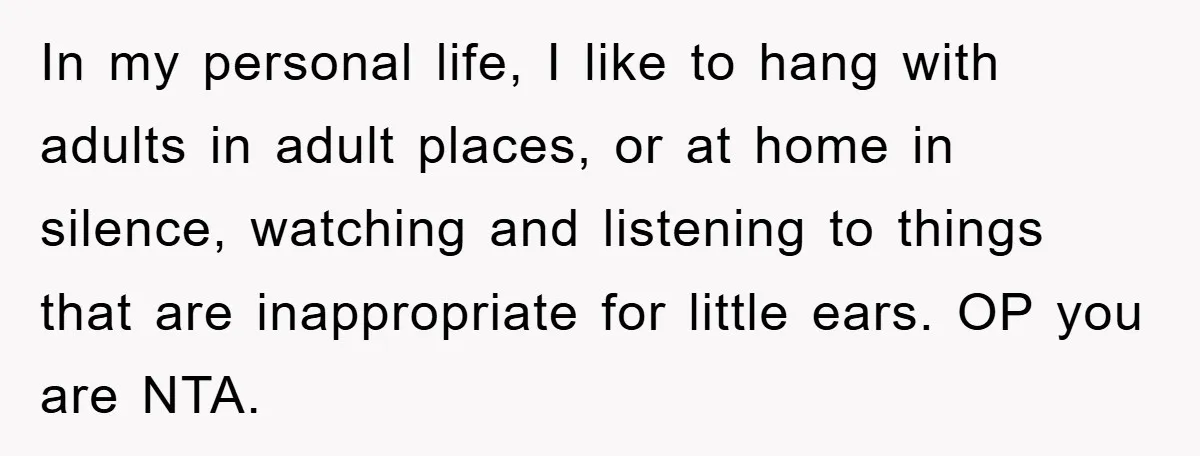 In my personal life, I like to hang with adults in adult places, or at home in silence, watching and listening to things that are inappropriate for little ears. OP...