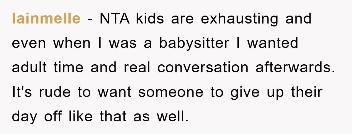 lainmelle − NTA kids are exhausting and even when I was a babysitter I wanted adult time and real conversation afterwards. It's rude to want someone to give up their...