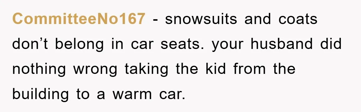 CommitteeNo167 − snowsuits and coats don’t belong in car seats. your husband did nothing wrong taking the kid from the building to a warm car.
