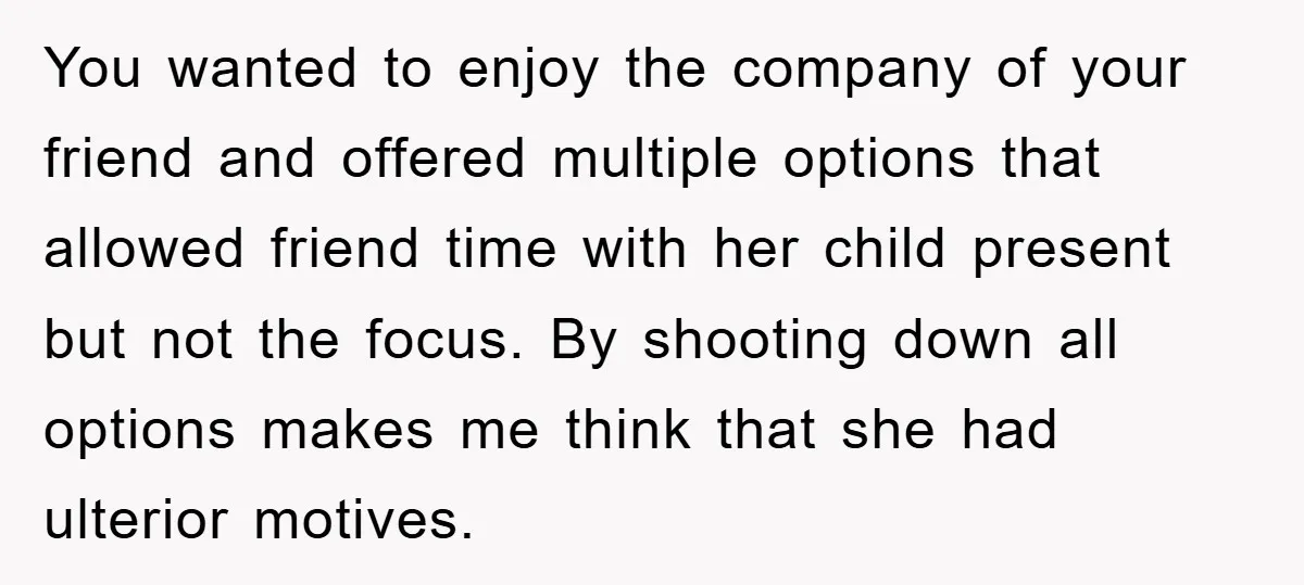 You wanted to enjoy the company of your friend and offered multiple options that allowed friend time with her child present but not the focus. By shooting down all options...