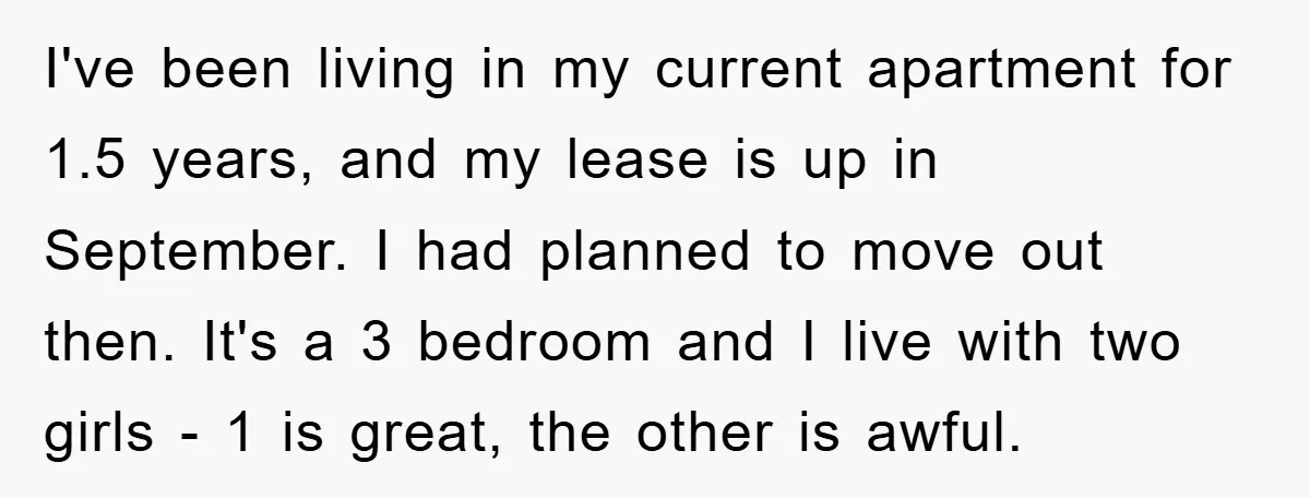 I've been living in my current apartment for 1.5 years, and my lease is up in September. I had planned to move out then. It's a 3 bedroom and I...